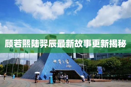 顾若熙陆羿辰最新故事更新揭秘
