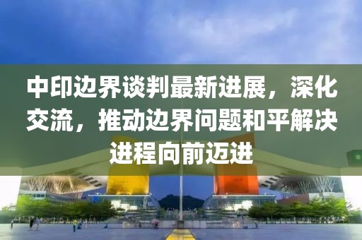 中印边界谈判最新进展，深化交流，推动边界问题和平解决进程向前迈进