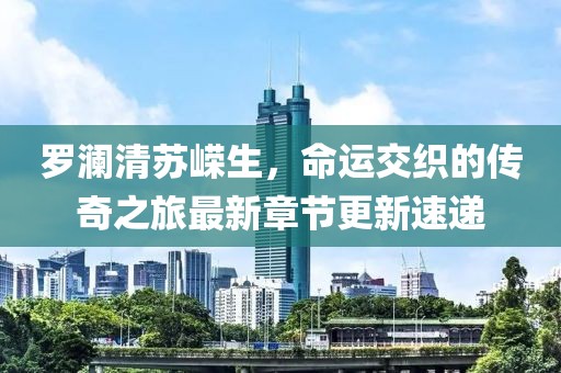 罗澜清苏嵘生，命运交织的传奇之旅最新章节更新速递