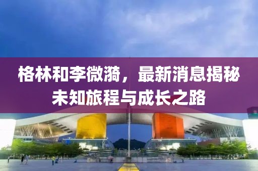 格林和李微漪，最新消息揭秘未知旅程与成长之路