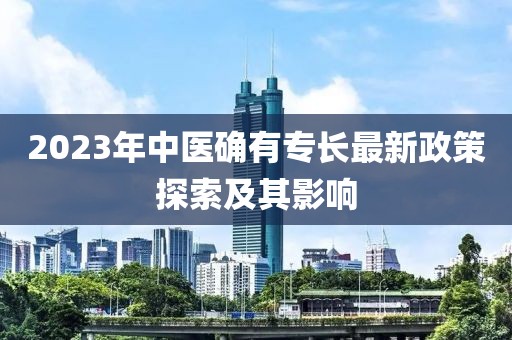 2023年中医确有专长最新政策探索及其影响