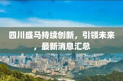四川盛马持续创新，引领未来，最新消息汇总