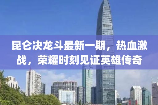 昆仑决龙斗最新一期，热血激战，荣耀时刻见证英雄传奇