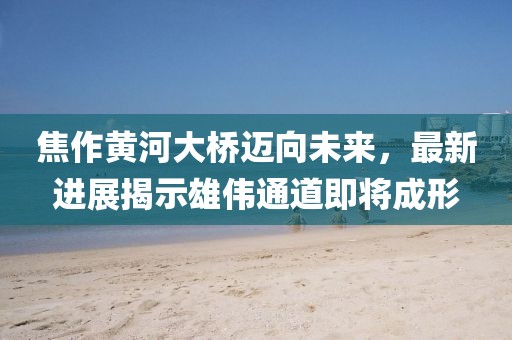 焦作黄河大桥迈向未来，最新进展揭示雄伟通道即将成形