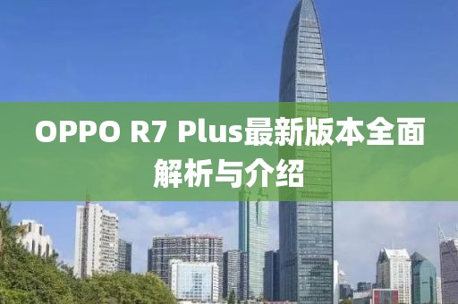 OPPO R7 Plus最新版本全面解析与介绍