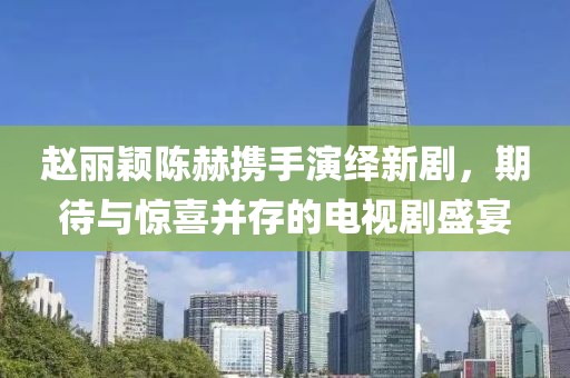 赵丽颖陈赫携手演绎新剧，期待与惊喜并存的电视剧盛宴