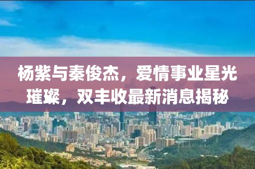 杨紫与秦俊杰，爱情事业星光璀璨，双丰收最新消息揭秘