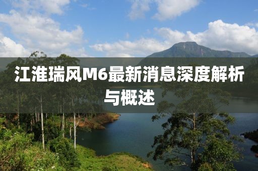 江淮瑞风M6最新消息深度解析与概述