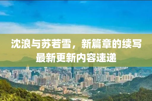 沈浪与苏若雪，新篇章的续写最新更新内容速递