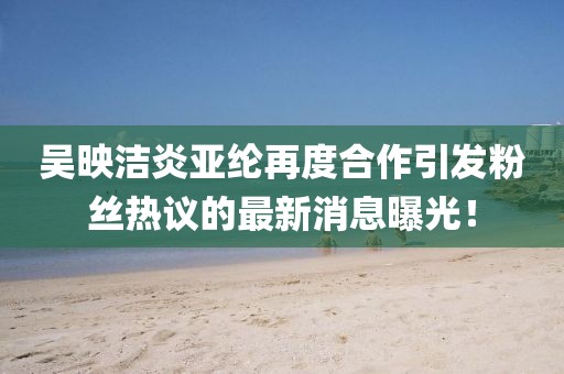 吴映洁炎亚纶再度合作引发粉丝热议的最新消息曝光！