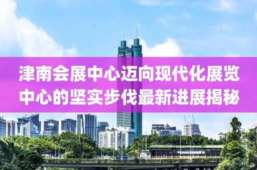 津南会展中心迈向现代化展览中心的坚实步伐最新进展揭秘