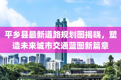 平乡县最新道路规划图揭晓，塑造未来城市交通蓝图新篇章