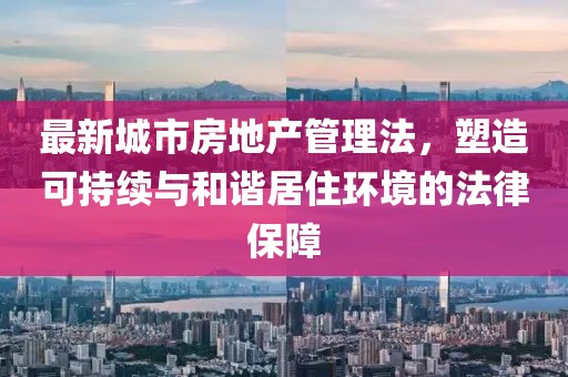 最新城市房地产管理法，塑造可持续与和谐居住环境的法律保障