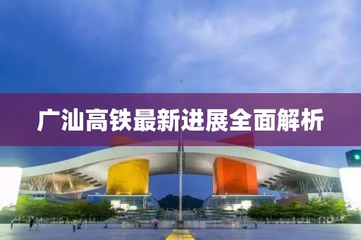 广汕高铁最新进展全面解析