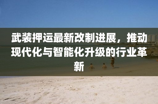武装押运最新改制进展，推动现代化与智能化升级的行业革新