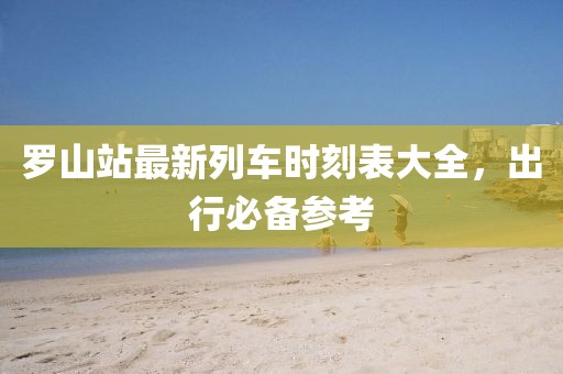 罗山站最新列车时刻表大全，出行必备参考