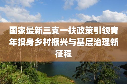 国家最新三支一扶政策引领青年投身乡村振兴与基层治理新征程