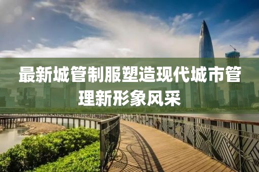 最新城管制服塑造现代城市管理新形象风采