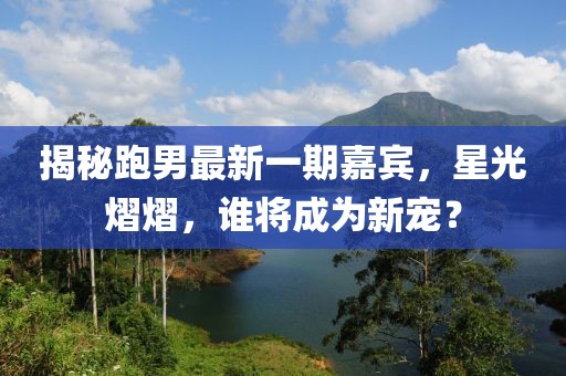 揭秘跑男最新一期嘉宾，星光熠熠，谁将成为新宠？