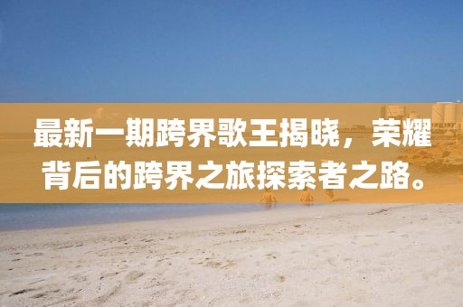 最新一期跨界歌王揭晓，荣耀背后的跨界之旅探索者之路。