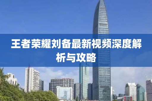 王者荣耀刘备最新视频深度解析与攻略