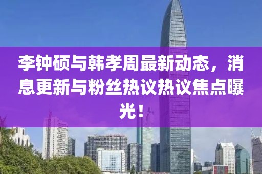 李钟硕与韩孝周最新动态，消息更新与粉丝热议热议焦点曝光！