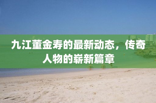 九江董金寿的最新动态，传奇人物的崭新篇章