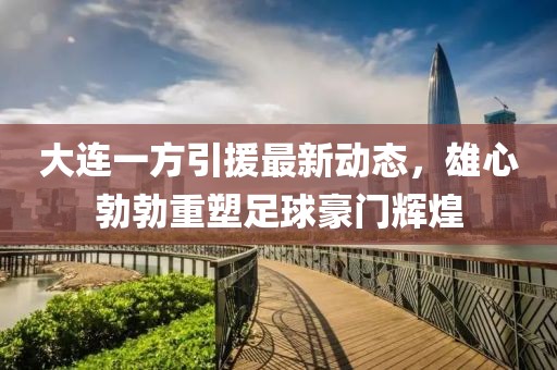 大连一方引援最新动态，雄心勃勃重塑足球豪门辉煌