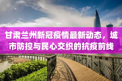 甘肃兰州新冠疫情最新动态，城市防控与民心交织的抗疫前线