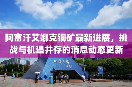 阿富汗艾娜克铜矿最新进展，挑战与机遇并存的消息动态更新