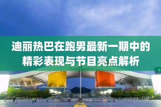 迪丽热巴在跑男最新一期中的精彩表现与节目亮点解析