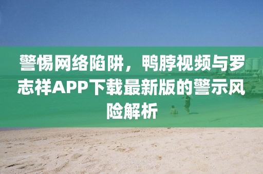 警惕网络陷阱，鸭脖视频与罗志祥APP下载最新版的警示风险解析
