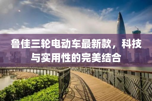 鲁佳三轮电动车最新款，科技与实用性的完美结合