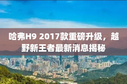 哈弗H9 2017款重磅升级，越野新王者最新消息揭秘