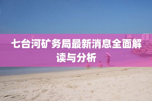 七台河矿务局最新消息全面解读与分析