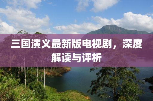 三国演义最新版电视剧，深度解读与评析