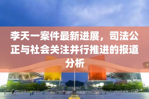 李天一案件最新进展，司法公正与社会关注并行推进的报道分析