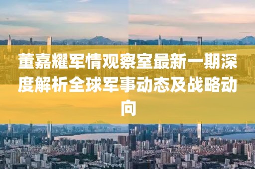 董嘉耀军情观察室最新一期深度解析全球军事动态及战略动向