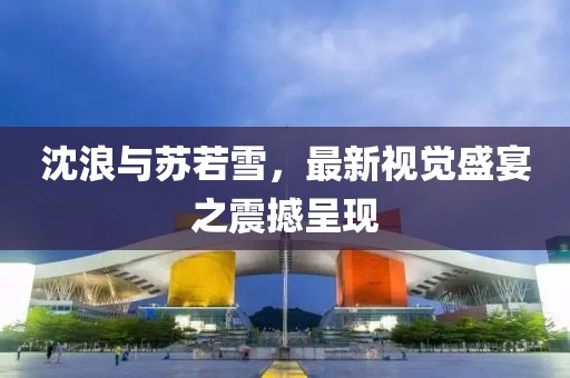 沈浪与苏若雪，最新视觉盛宴之震撼呈现