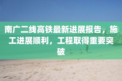 南广二线高铁最新进展报告，施工进展顺利，工程取得重要突破