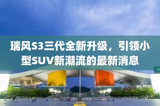 瑞风S3三代全新升级，引领小型SUV新潮流的最新消息