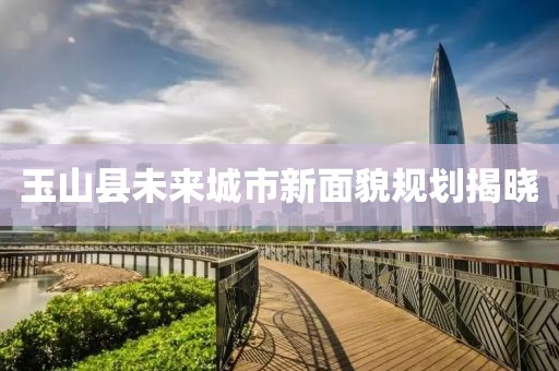 玉山县未来城市新面貌规划揭晓