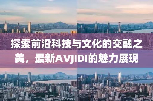探索前沿科技与文化的交融之美，最新AVJIDI的魅力展现