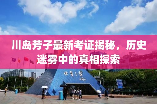 川岛芳子最新考证揭秘，历史迷雾中的真相探索