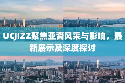 UCJIZZ聚焦亚裔风采与影响，最新展示及深度探讨
