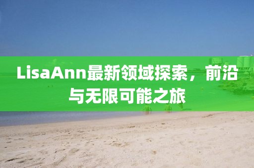 LisaAnn最新领域探索，前沿与无限可能之旅