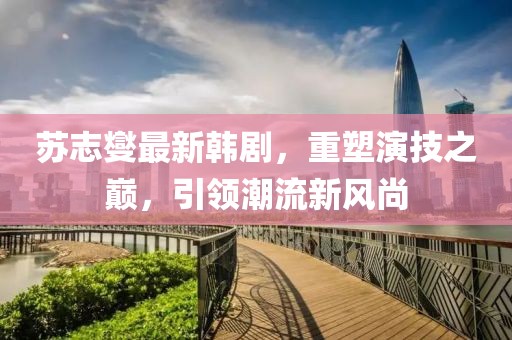 苏志燮最新韩剧，重塑演技之巅，引领潮流新风尚