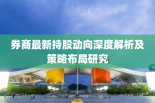 券商最新持股动向深度解析及策略布局研究