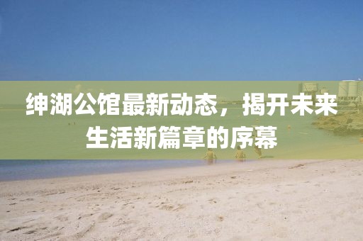 绅湖公馆最新动态，揭开未来生活新篇章的序幕