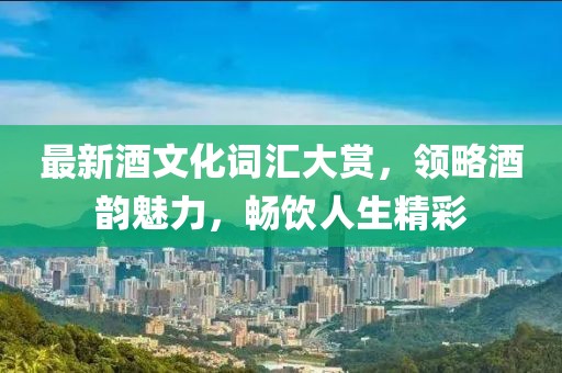 最新酒文化词汇大赏，领略酒韵魅力，畅饮人生精彩